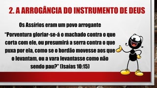 2. A ARROGÂNCIA DO INSTRUMENTO DE DEUS
Os Assírios eram um povo arrogante
“Porventura gloriar-se-á o machado contra o que
corta com ele, ou presumirá a serra contra o que
puxa por ela, como se o bordão movesse aos que
o levantam, ou a vara levantasse como não
sendo pau?” (Isaías 10:15)
 