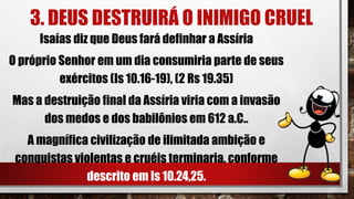 3. DEUS DESTRUIRÁ O INIMIGO CRUEL
Isaías diz que Deus fará definhar a Assíria
O próprio Senhor em um dia consumiria parte de seus
exércitos (Is 10.16-19), (2 Rs 19.35)
Mas a destruição final da Assíria viria com a invasão
dos medos e dos babilônios em 612 a.C..
A magnífica civilização de ilimitada ambição e
conquistas violentas e cruéis terminaria, conforme
descrito em Is 10.24,25.
 