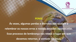 PENSE
Ás vezes, algumas perdas e derrotas nos ajudam a
relembrar os nossos erros e nossas decisões equivocadas.
Esse processo de lembrança nos revela o lugar em que
devemos retornar, a vontade de Deus.
 