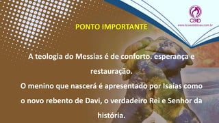 PONTO IMPORTANTE
A teologia do Messias é de conforto. esperança e
restauração.
O menino que nascerá é apresentado por Isaías como
o novo rebento de Davi, o verdadeiro Rei e Senhor da
história.
 
