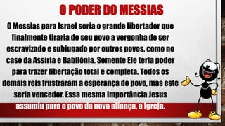 O PODER DO MESSIAS
O Messias para Israel seria o grande libertador que
finalmente tiraria do seu povo a vergonha de ser
escravizado e subjugado por outros povos, como no
caso da Assíria e Babilônia. Somente Ele teria poder
para trazer libertação total e completa. Todos os
demais reis frustraram a esperança do povo, mas este
seria vencedor. Essa mesma importância Jesus
assumiu para o povo da nova aliança, a Igreja.
 