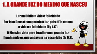 1. A GRANDE LUZ DO MENINO QUE NASCEU
Luz na Bíblia = vida e felicidade
Por isso Deus é comparado à luz, pois dEle emana
a vida e a felicidade (Tg 1.17).
O Messias viria para irradiar uma grande luz,
iluminando os que andavam na escuridão (Is 9.2).
 