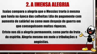 2. A IMENSA ALEGRIA
Isaías compara a alegria que o Messias traria à mesma
que havia na época das colheitas (dia de pagamento com
aumento de salário) ou como num despojo de guerra em
que conseguissem muitas riquezas.
Cristo nos dá a alegria permanente, como parte do fruto
do espírito. Alegria mesmo em meio a tribulações e
angústias.
 