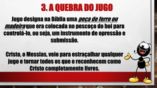 3. A QUEBRA DO JUGO
Jugo designa na Bíblia uma peça de ferro ou
madeira que era colocada no pescoço do boi para
controlá-lo, ou seja, um instrumento de opressão e
submissão.
Cristo, o Messias, veio para estraçalhar qualquer
jugo e tornar todos os que o reconhecem como
Cristo completamente livres.
 