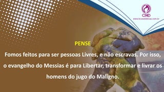 PENSE
Fomos feitos para ser pessoas Livres, e não escravas. Por isso,
o evangelho do Messias é para Libertar, transformar e livrar os
homens do jugo do Maligno.
 