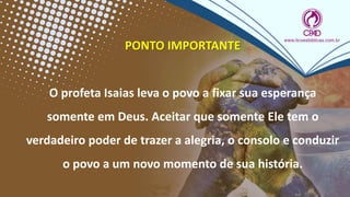 PONTO IMPORTANTE
O profeta Isaias leva o povo a fixar sua esperança
somente em Deus. Aceitar que somente Ele tem o
verdadeiro poder de trazer a alegria, o consolo e conduzir
o povo a um novo momento de sua história.
 