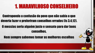 1. MARAVILHOSO CONSELHEIRO
Contrapondo a confusão do povo que não sabia o que
deveria fazer e preferiram conselhos errados (Is 3.4,12).
O messias seria alguém justo e sensato para dar bons
conselhos.
Nem sempre sabemos tomar as melhores escolhas
 