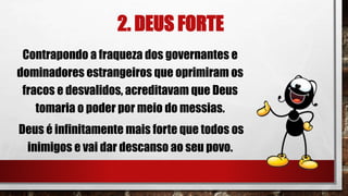 2. DEUS FORTE
Contrapondo a fraqueza dos governantes e
dominadores estrangeiros que oprimiram os
fracos e desvalidos, acreditavam que Deus
tomaria o poder por meio do messias.
Deus é infinitamente mais forte que todos os
inimigos e vai dar descanso ao seu povo.
 