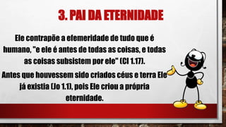 3. PAI DA ETERNIDADE
Ele contrapõe a efemeridade de tudo que é
humano, "e ele é antes de todas as coisas, e todas
as coisas subsistem por ele" (Cl 1.17).
Antes que houvessem sido criados céus e terra Ele
já existia (Jo 1.1), pois Ele criou a própria
eternidade.
 