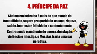 4. PRÍNCIPE DA PAZ
Shalom em hebraico é mais do que estado de
tranquilidade, sugere prosperidade, espaço, riqueza,
saúde, bem-estar, felicidade e contentamento.
Contrapondo o ambiente de guerra, desolação,
violência e injustiça, o Messias traria uma paz
perpétua.
 