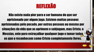 REFLEXÃO
Não existe nada pior para o ser humano do que ser
aprisionado por algum jugo. Existem muitas pessoas
aprisionadas pelo pecado, por outras pessoas ou mesmo por
situações da vida que as oprimem e subjugam, mas Cristo, o
Messias, veio para estraçalhar qualquer jugo e tomar todos
os que o reconhecem como Cristo completamente livres.
 
