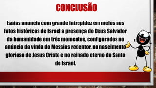 CONCLUSÃO
Isaías anuncia com grande intrepidez em meios aos
fatos históricos de Israel a presença do Deus Salvador
da humanidade em três momentos, configurados no
anúncio da vinda do Messias redentor, no nascimento
glorioso de Jesus Cristo e no reinado eterno do Santo
de Israel.
 