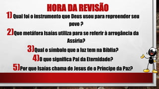 HORA DA REVISÃO
1)Qual foi o instrumento que Deus usou para repreender seu
povo ?
2)Que metáfora Isaías utiliza para se referir à arrogância da
Assíria?
3)Qual o símbolo que a luz tem na Bíblia?
4)0 que significa Pai da Eternidade?
5)Por que Isaías chama de Jesus de o Príncipe da Paz?
 