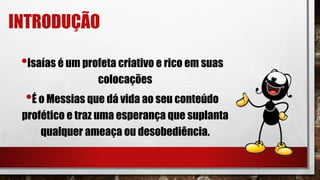 INTRODUÇÃO
•Isaías é um profeta criativo e rico em suas
colocações
•É o Messias que dá vida ao seu conteúdo
profético e traz uma esperança que suplanta
qualquer ameaça ou desobediência.
 