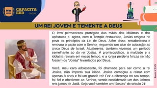 EBD
MW
NEVES
CAPACITA
EBD OFICIAL
O livro permaneceu protegido das mãos dos idólatras e dos
apóstatas e, agora, com o Templo restaurado, Josias resgata no
povo os princípios da Lei de Deus. Além disso, restabeleceu e
renovou o pacto com o Senhor, erguendo um altar de adoração ao
único Deus de Israel. Atualmente, também vivemos um período
semelhante ao do rei Josias. A promiscuidade, a maldade e a
idolatria reinam em nosso tempo, e a igreja perderia forças se não
fossem os “Josias” levantados por Deus.
Você, meu caro adolescente, foi chamado para ser como o rei
Josias, não importa sua idade. Josias começou a reinar com
apenas 8 anos e foi um grande rei! Fez a diferença no seu tempo,
foi fiel e obediente ao Senhor, sendo considerado um dos últimos
reis justos de Judá. Seja você também um “Josias” do século 21!
Fonte:
CPAD
UM REI JOVEM E TEMENTE A DEUS
 