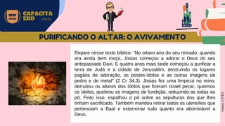 EBD
MW
NEVES
CAPACITA
EBD OFICIAL
Repare nesse texto bíblico: “No oitavo ano do seu reinado, quando
era ainda bem moço, Josias começou a adorar o Deus do seu
antepassado Davi. E quatro anos mais tarde começou a purificar a
terra de Judá e a cidade de Jerusalém, destruindo os lugares
pagãos de adoração, os postes-ídolos e as outras imagens de
pedra e de metal” (2 Cr 34.3). Josias fez uma limpeza no reino,
derrubou os altares dos ídolos que fizeram Israel pecar, queimou
os ídolos, quebrou as imagens de fundição, reduzindo-as todas ao
pó. Feito isso, espalhou o pó sobre as sepulturas dos que lhes
tinham sacrificado. Também mandou retirar todos os utensílios que
pertenciam a Baal e exterminar tudo quanto era abominável a
Deus.
Fonte:
CPAD
PURIFICANDO O ALTAR: O AVIVAMENTO
 
