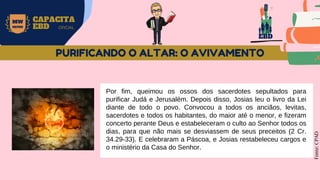 EBD
MW
NEVES
CAPACITA
EBD OFICIAL
Por fim, queimou os ossos dos sacerdotes sepultados para
purificar Judá e Jerusalém. Depois disso, Josias leu o livro da Lei
diante de todo o povo. Convocou a todos os anciãos, levitas,
sacerdotes e todos os habitantes, do maior até o menor, e fizeram
concerto perante Deus e estabeleceram o culto ao Senhor todos os
dias, para que não mais se desviassem de seus preceitos (2 Cr.
34.29-33). E celebraram a Páscoa, e Josias restabeleceu cargos e
o ministério da Casa do Senhor.
Fonte:
CPAD
PURIFICANDO O ALTAR: O AVIVAMENTO
 