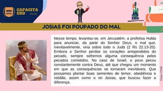 EBD
MW
NEVES
CAPACITA
EBD OFICIAL
Nesse tempo, levantou-se, em Jerusalém, a profetisa Hulda
para anunciar, da parte do Senhor Deus, o mal que,
inevitavelmente, viria sobre todo o Judá (2 Rs 22.13-20).
Embora o Senhor perdoe os corações arrependidos do
pecado, sempre sofremos alguma consequência pelos
pecados cometidos. No caso de Israel, o povo pecou
constantemente contra Deus, até que chegou um momento
em que as consequências se tornaram inevitáveis. Que
possamos plantar boas sementes de temor, obediência e
retidão, assim como o rei Josias, que buscou fazer a
diferença.
Fonte:
CPAD
JOSIAS FOI POUPADO DO MAL
 