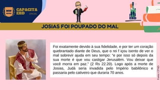 EBD
MW
NEVES
CAPACITA
EBD OFICIAL
Foi exatamente devido à sua fidelidade, e por ter um coração
quebrantado diante de Deus, que o rei f içou isento de ver o
mal sobrevir ajuda em seu tempo: “e por isso só depois da
sua morte é que vou castigar Jerusalém. Vou deixar que
você morra em paz.” (2 Rs 22.20). Logo após a morte de
Josias, Judá seria invadida pelo Império babilônico e
passaria pelo cativeiro que duraria 70 anos.
Fonte:
CPAD
JOSIAS FOI POUPADO DO MAL
 
