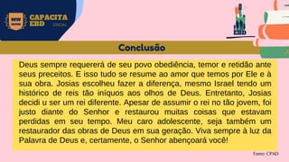 MW
NEVES
CAPACITA
EBD OFICIAL
Fonte: CPAD
Conclusão
Deus sempre requererá de seu povo obediência, temor e retidão ante
seus preceitos. E isso tudo se resume ao amor que temos por Ele e à
sua obra. Josias escolheu fazer a diferença, mesmo Israel tendo um
histórico de reis tão iníquos aos olhos de Deus. Entretanto, Josias
decidi u ser um rei diferente. Apesar de assumir o rei no tão jovem, foi
justo diante do Senhor e restaurou muitas coisas que estavam
perdidas em seu tempo. Meu caro adolescente, seja também um
restaurador das obras de Deus em sua geração. Viva sempre à luz da
Palavra de Deus e, certamente, o Senhor abençoará você!
EBD
 