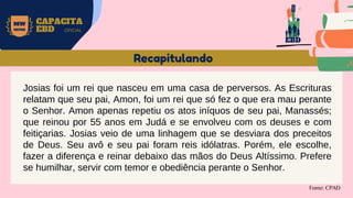 MW
NEVES
CAPACITA
EBD OFICIAL
Fonte: CPAD
Recapitulando
Josias foi um rei que nasceu em uma casa de perversos. As Escrituras
relatam que seu pai, Amon, foi um rei que só fez o que era mau perante
o Senhor. Amon apenas repetiu os atos iníquos de seu pai, Manassés;
que reinou por 55 anos em Judá e se envolveu com os deuses e com
feitiçarias. Josias veio de uma linhagem que se desviara dos preceitos
de Deus. Seu avô e seu pai foram reis idólatras. Porém, ele escolhe,
fazer a diferença e reinar debaixo das mãos do Deus Altíssimo. Prefere
se humilhar, servir com temor e obediência perante o Senhor.
EBD
 