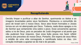 MW
NEVES
CAPACITA
EBD OFICIAL
Fonte: CPAD
Recapitulando
Decidiu limpar e purificar o altar do Senhor, queimando os ídolos e as
imagens levantadas pelos seus familiares. Restaurou a comunhão do
povo de Israel com o nosso Deus. Seus atos foram honrados e Josias
tornou-se um rei abençoado por Deus. Todavia, nada disso apagou a ira
do Senhor que certamente viria sobre o povo. Esse avivamento apenas
adiou a ira de Deus, pois os pecados de Judá chegaram a tal ponto que
não puderam ficar impunes. Que essa lição possa nos fazer refletir
acerca dos preceitos do nosso Deus. Portanto, Ele espera de seus filhos
a retidão de uma vida consagrada e santificada todos os dias. Um
coração inclinado a apartar-se do mal e do pecado.
EBD
 