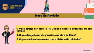 MW
NEVES
CAPACITA
EBD OFICIAL
Fonte: CPAD
Hora da Revisão
1. Você almeja ser como o Rei Josias e fazer a diferença em seu
tempo?
2. O que deseja fazer de grandioso na obra de Deus?
3. O que você mais aprendeu com a história do rei Josias?
EBD
 