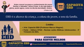 Antes crescei na graça e conhecimento de nosso
Senhor e Salvador, Jesus Cristo. A ele seja dada a
glória, assim agora, como no dia da eternidade. Amém.
2 Pedro 3:18
MW
NEVES
CAPACITA
EBD OFICIAL
EBD
EBD é o alicerce da criança, a coluna do jovem, o teto da família.
APRENDENDO
PARA SERVIR MELHOR
CAPACITA EBD @capacitaebdoficial
MW
NEVES
CAPACITA EBD OFICIAL
Capacitaebd Mwneves
CAPACITA EBD OFICIAL
MW
NEVES
Arte: Capacita EBD (Professor Marcus Wagner).
Fonte – Editora CPAD - Revista Lições Bíblicas Adolescentes - 3º
Trimestre de 2021.
Crédito
 