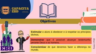 Objetivos
Fonte:
CPAD
MW
NEVES
CAPACITA
EBD OFICIAL
EBD
Estimular o aluno à obedecer e à respeitar os princípios
divinos;
Demonstrar que é possível alcançar testemunho
perante Deus e os homens.
Conscientizar de que devemos fazer a diferença no
mundo.
 
