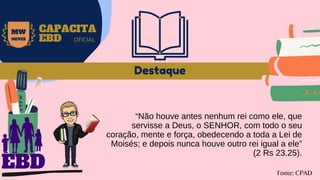 Destaque
“Não houve antes nenhum rei como ele, que
servisse a Deus, o SENHOR, com todo o seu
coração, mente e força, obedecendo a toda a Lei de
Moisés; e depois nunca houve outro rei igual a ele”
(2 Rs 23.25).
Fonte: CPAD
MW
NEVES
CAPACITA
EBD OFICIAL
EBD
 