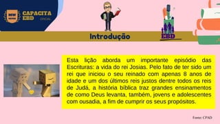 EBD
MW
NEVES
CAPACITA
EBD OFICIAL
Introdução
Fonte: CPAD
Esta lição aborda um importante episódio das
Escrituras: a vida do rei Josias. Pelo fato de ter sido um
rei que iniciou o seu reinado com apenas 8 anos de
idade e um dos últimos reis justos dentre todos os reis
de Judá, a história bíblica traz grandes ensinamentos
de como Deus levanta, também, jovens e adolescentes
com ousadia, a fim de cumprir os seus propósitos.
 