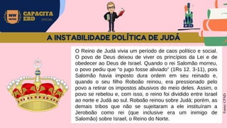 EBD
MW
NEVES
CAPACITA
EBD OFICIAL
O Reino de Judá vivia um período de caos político e social.
O povo de Deus deixou de viver os princípios da Lei e de
obedecer ao Deus de Israel. Quando o rei Salomão morreu,
o povo pediu que “o jugo fosse aliviado” (1Rs 12. 3-11), pois
Salomão havia imposto dura ordem em seu reinado e,
quando o seu filho Roboão reinou, era pressionado pelo
povo a retirar os impostos abusivos do meio deles. Assim, o
povo se rebelou e, com isso, o reino foi dividido entre Israel
ao norte e Judá ao sul. Roboão reinou sobre Judá; porém, as
demais tribos que não se sujeitaram a ele instituíram a
Jeroboão como rei (que inclusive era um inimigo de
Salomão) sobre Israel, o Reino do Norte.
Fonte:
CPAD
A INSTABILIDADE POLÍTICA DE JUDÁ
 