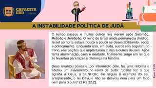EBD
MW
NEVES
CAPACITA
EBD OFICIAL
O tempo passou e muitos outros reis vieram após Salomão,
Roboão e Jeroboão. O reino de Israel ainda permanecia dividido.
Israel ao norte estava pouco a pouco se desestabilizando, social
e politicamente. Enquanto isso, em Judá, outros reis seguiam no
trono, reis pagãos que implantaram cultos a outros deuses. Após
tanta abominação, caos e maldade, finalmente surge um rei que
se levantou para fazer a diferença na história.
Deus levantou Josias e, por intermédio dele, fez uma reforma e
liderou um avivamento no reino de Judá: “Josias fez o que
agrada a Deus, o SENHOR; ele seguiu o exemplo do seu
antepassado, o rei Davi, e não se desviou nem para um lado
nem para o outro” (2 Rs 22.2).
Fonte:
CPAD
A INSTABILIDADE POLÍTICA DE JUDÁ
 