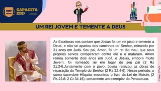 EBD
MW
NEVES
CAPACITA
EBD OFICIAL
As Escrituras nos contam que Josias foi um rei justo e temente a
Deus, e não se apartou dos caminhos do Senhor, reinando por
31 anos em Judá. Seu pai, Amon, foi um rei tão mau, que seus
próprios servos conspiraram contra ele e o mataram. Amon
reinou somente dois anos em Judá, e Josias, embora muito
Jovem, foi nomeado rei em lugar do seu pai (2 Rs
21.24).Juntamente com o povo, Josias realizou as obras de
reparação do Templo do Senhor (2 Rs 22.4-6). Nesse período, o
sumo sacerdote Hilquias encontrou o livro da Lei de Moisés (2
Rs 22.8; 2 Cr 34.15), certamente um exemplar do Pentateuco.
Fonte:
CPAD
UM REI JOVEM E TEMENTE A DEUS
 