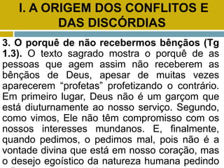 I. A ORIGEM DOS CONFLITOS E
DAS DISCÓRDIAS
3. O porquê de não recebermos bênçãos (Tg
1.3). O texto sagrado mostra o porquê de as
pessoas que agem assim não receberem as
bênçãos de Deus, apesar de muitas vezes
aparecerem “profetas” profetizando o contrário.
Em primeiro lugar, Deus não é um garçom que
está diuturnamente ao nosso serviço. Segundo,
como vimos, Ele não têm compromisso com os
nossos interesses mundanos. E, finalmente,
quando pedimos, o pedimos mal, pois não é a
vontade divina que está em nosso coração, mas
o desejo egoístico da natureza humana pedindo
 