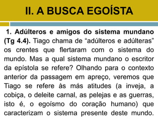 II. A BUSCA EGOÍSTA
1. Adúlteros e amigos do sistema mundano
(Tg 4.4). Tiago chama de “adúlteros e adúlteras”
os crentes que flertaram com o sistema do
mundo. Mas a qual sistema mundano o escritor
da epístola se refere? Olhando para o contexto
anterior da passagem em apreço, veremos que
Tiago se refere às más atitudes (a inveja, a
cobiça, o deleite carnal, as pelejas e as guerras,
isto é, o egoísmo do coração humano) que
caracterizam o sistema presente deste mundo.
 