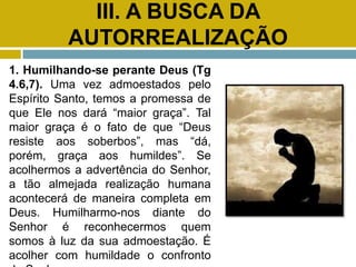 III. A BUSCA DA
AUTORREALIZAÇÃO
1. Humilhando-se perante Deus (Tg
4.6,7). Uma vez admoestados pelo
Espírito Santo, temos a promessa de
que Ele nos dará “maior graça”. Tal
maior graça é o fato de que “Deus
resiste aos soberbos”, mas “dá,
porém, graça aos humildes”. Se
acolhermos a advertência do Senhor,
a tão almejada realização humana
acontecerá de maneira completa em
Deus. Humilharmo-nos diante do
Senhor é reconhecermos quem
somos à luz da sua admoestação. É
acolher com humildade o confronto
 