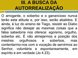 III. A BUSCA DA
AUTORREALIZAÇÃO
O arrogante, o soberbo e o ganancioso nunca
terão esta atitude e, por isso, serão abatidos. E
ainda, à luz do ensino de Tiago, resistir ao Diabo
significa não desejar as mesmas coisas que a
falsa sabedoria nos oferece: egoísmo, orgulho,
soberba etc. É não almejarmos a posição dos
mestres orgulhosos e soberbos, mas
contentarmo-nos com a vocação de servirmos ao
Senhor, voluntária e espontaneamente, em
espírito e em verdade (Jo 4.23).
 