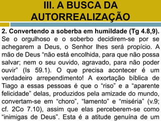 III. A BUSCA DA
AUTORREALIZAÇÃO
2. Convertendo a soberba em humildade (Tg 4.8,9).
Se o orgulhoso e o soberbo decidirem-se por se
achegarem a Deus, o Senhor lhes será propício. A
mão de Deus “não está encolhida, para que não possa
salvar; nem o seu ouvido, agravado, para não poder
ouvir” (Is 59.1). O que precisa acontecer é um
verdadeiro arrependimento! A exortação bíblica de
Tiago a essas pessoas é que o “riso” e a “aparente
felicidade” delas, produzidos pela amizade do mundo,
convertam-se em “choro”, “lamento” e “miséria” (v.9;
cf. 2Co 7.10), assim que elas perceberem-se como
“inimigas de Deus”. Esta é a atitude genuína de um
 