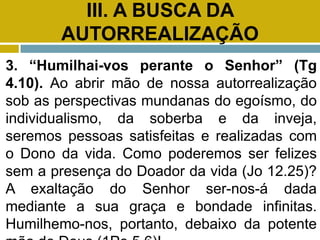 III. A BUSCA DA
AUTORREALIZAÇÃO
3. “Humilhai-vos perante o Senhor” (Tg
4.10). Ao abrir mão de nossa autorrealização
sob as perspectivas mundanas do egoísmo, do
individualismo, da soberba e da inveja,
seremos pessoas satisfeitas e realizadas com
o Dono da vida. Como poderemos ser felizes
sem a presença do Doador da vida (Jo 12.25)?
A exaltação do Senhor ser-nos-á dada
mediante a sua graça e bondade infinitas.
Humilhemo-nos, portanto, debaixo da potente
 