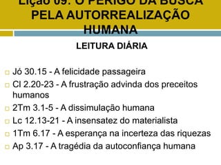 Lição 09: O PERIGO DA BUSCA
PELA AUTORREALIZAÇÃO
HUMANA
LEITURA DIÁRIA
 Jó 30.15 - A felicidade passageira
 Cl 2.20-23 - A frustração advinda dos preceitos
humanos
 2Tm 3.1-5 - A dissimulação humana
 Lc 12.13-21 - A insensatez do materialista
 1Tm 6.17 - A esperança na incerteza das riquezas
 Ap 3.17 - A tragédia da autoconfiança humana
 