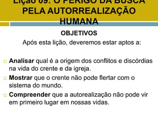 Lição 09: O PERIGO DA BUSCA
PELA AUTORREALIZAÇÃO
HUMANA
OBJETIVOS
Após esta lição, deveremos estar aptos a:
 Analisar qual é a origem dos conflitos e discórdias
na vida do crente e da igreja.
 Mostrar que o crente não pode flertar com o
sistema do mundo.
 Compreender que a autorealização não pode vir
em primeiro lugar em nossas vidas.
 