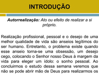 INTRODUÇÃO
Autorrealização: Ato ou efeito de realizar a si
próprio.
Realização profissional, pessoal e o desejo de uma
melhor qualidade de vida são anseios legítimos do
ser humano. Entretanto, o problema existe quando
esse anseio torna-se uma obsessão, um desejo
cego, colocando o Senhor nosso Deus à margem da
vida para eleger um ídolo: o sonho pessoal. Ao
concluirmos o estudo dessa semana veremos que
não se pode abrir mão de Deus para realizarmos os
 