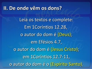 II. De onde vêm os dons?II. De onde vêm os dons?
Leia os textos e complete:Leia os textos e complete:
Em 1Coríntios 12.28,Em 1Coríntios 12.28,
o autor do dom éo autor do dom é (Deus)(Deus);;
em Efésios 4.7,em Efésios 4.7,
o autor do dom éo autor do dom é (Jesus Cristo)(Jesus Cristo);;
em 1Coríntios 12.7-11,em 1Coríntios 12.7-11,
o autor do dom é oo autor do dom é o (Espírito Santo)(Espírito Santo)..
 