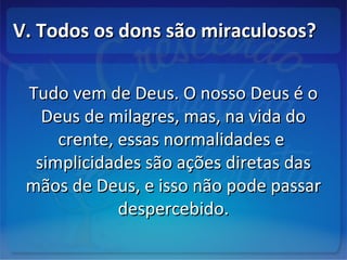 V. Todos os dons são miraculosos?V. Todos os dons são miraculosos?
Tudo vem de Deus. O nosso Deus é oTudo vem de Deus. O nosso Deus é o
Deus de milagres, mas, na vida doDeus de milagres, mas, na vida do
crente, essas normalidades ecrente, essas normalidades e
simplicidades são ações diretas dassimplicidades são ações diretas das
mãos de Deus, e isso não pode passarmãos de Deus, e isso não pode passar
despercebido.despercebido.
 