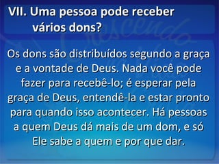 VII. Uma pessoa pode receberVII. Uma pessoa pode receber
vários dons?vários dons?
Os dons são distribuídos segundo a graçaOs dons são distribuídos segundo a graça
e a vontade de Deus. Nada você podee a vontade de Deus. Nada você pode
fazer para recebê-lo; é esperar pelafazer para recebê-lo; é esperar pela
graça de Deus, entendê-la e estar prontograça de Deus, entendê-la e estar pronto
para quando isso acontecer. Há pessoaspara quando isso acontecer. Há pessoas
a quem Deus dá mais de um dom, e sóa quem Deus dá mais de um dom, e só
Ele sabe a quem e por que dar.Ele sabe a quem e por que dar.
 