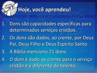 Hoje, você aprendeu!Hoje, você aprendeu!
1.1. Dons são capacidades específicas paraDons são capacidades específicas para
determinados serviços cristãos.determinados serviços cristãos.
2.2. Os dons são dados, ao crente, por DeusOs dons são dados, ao crente, por Deus
Pai, Deus Filho e Deus Espírito Santo.Pai, Deus Filho e Deus Espírito Santo.
3.3. A Bíblia menciona 21 dons.A Bíblia menciona 21 dons.
4.4. O dom é dado ao crente para o serviçoO dom é dado ao crente para o serviço
cristão e é diferente de talento.cristão e é diferente de talento.
 