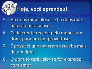 Hoje, você aprendeu!Hoje, você aprendeu!
5.5. Há dons miraculosos e há dons queHá dons miraculosos e há dons que
não são miraculosos.não são miraculosos.
6.6. Cada crente recebe pelo menos umCada crente recebe pelo menos um
dom, para um fim proveitoso.dom, para um fim proveitoso.
7.7. É possível que um crente receba maisÉ possível que um crente receba mais
de um dom.de um dom.
8.8. O dom só terá valor se for exercidoO dom só terá valor se for exercido
com amor.com amor.
 