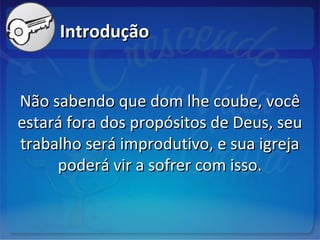 IntroduçãoIntrodução
Não sabendo que dom lhe coube, vocêNão sabendo que dom lhe coube, você
estará fora dos propósitos de Deus, seuestará fora dos propósitos de Deus, seu
trabalho será improdutivo, e sua igrejatrabalho será improdutivo, e sua igreja
poderá vir a sofrer com isso.poderá vir a sofrer com isso.
 