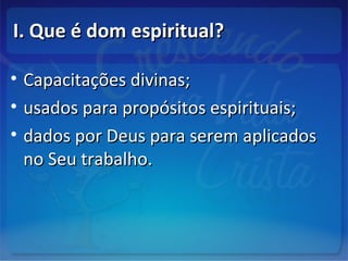 I. Que é dom espiritual?I. Que é dom espiritual?
• Capacitações divinas;Capacitações divinas;
• usados para propósitos espirituais;usados para propósitos espirituais;
• dados por Deus para serem aplicadosdados por Deus para serem aplicados
no Seu trabalho.no Seu trabalho.
 